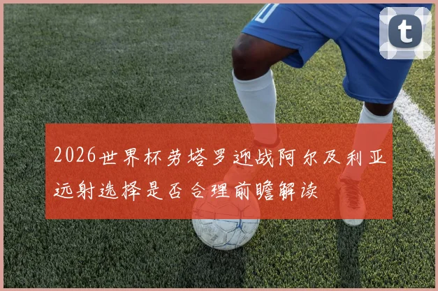 2026世界杯劳塔罗迎战阿尔及利亚远射选择是否合理前瞻解读