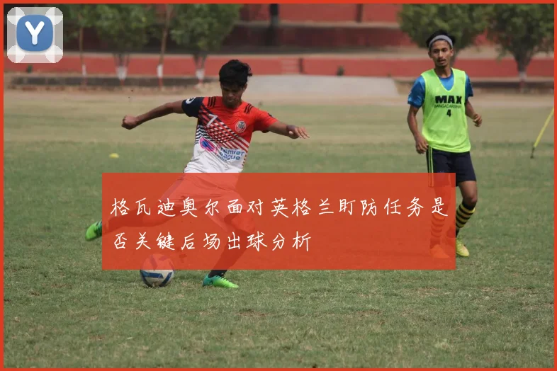 格瓦迪奥尔面对英格兰盯防任务是否关键后场出球分析