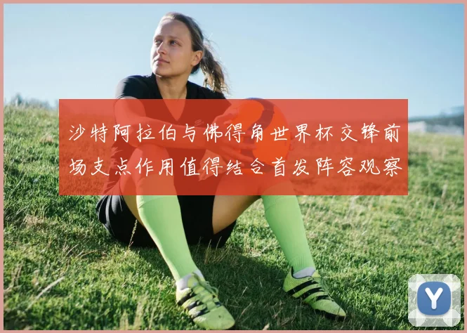 沙特阿拉伯与佛得角世界杯交锋前场支点作用值得结合首发阵容观察