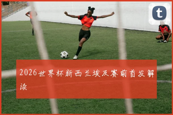 2026世界杯新西兰埃及赛前首发解读