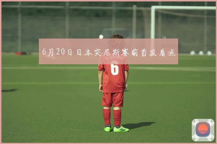 6月20日日本突尼斯赛前首发看点