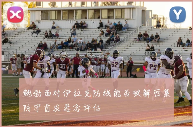鲍勃面对伊拉克防线能否破解密集防守首发悬念评估