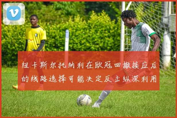 纽卡斯尔托纳利在欧冠回撤接应后的线路选择可能决定反击纵深利用