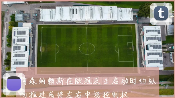 阿森纳赖斯在欧冠反击启动时的纵向推进或将左右中场控制权