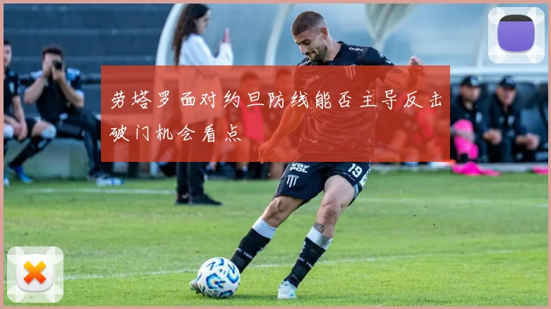 劳塔罗面对约旦防线能否主导反击破门机会看点