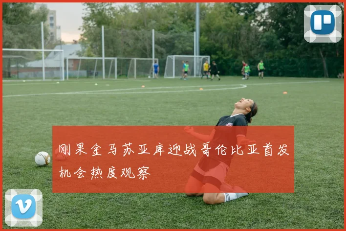 刚果金马苏亚库迎战哥伦比亚首发机会热度观察