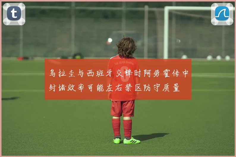乌拉圭与西班牙交锋时阿劳霍传中封堵效率可能左右禁区防守质量