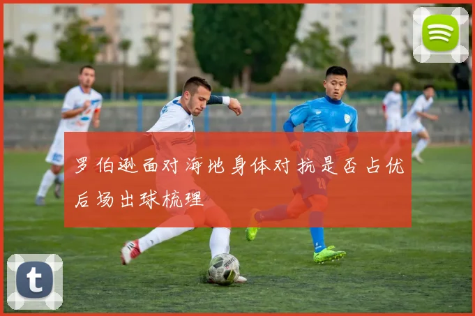 罗伯逊面对海地身体对抗是否占优后场出球梳理