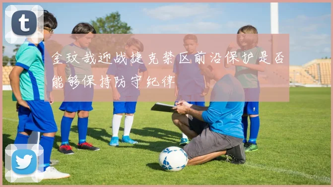 金玟哉迎战捷克禁区前沿保护是否能够保持防守纪律