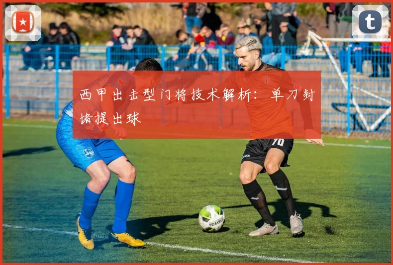 西甲出击型门将技术解析：单刀封堵提出球