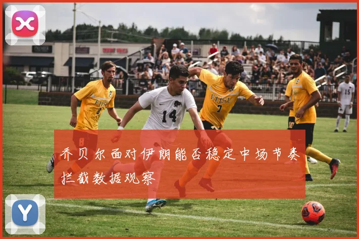 乔贝尔面对伊朗能否稳定中场节奏拦截数据观察