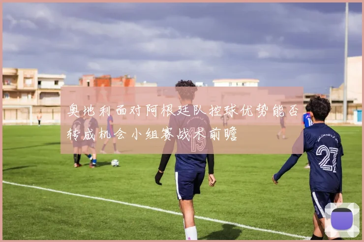 奥地利面对阿根廷队控球优势能否转成机会小组赛战术前瞻