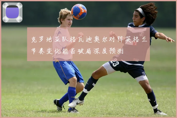 克罗地亚队格瓦迪奥尔对阵英格兰节奏变化能否破局深度预测