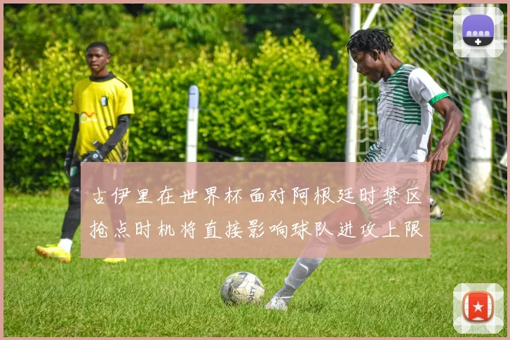 古伊里在世界杯面对阿根廷时禁区抢点时机将直接影响球队进攻上限