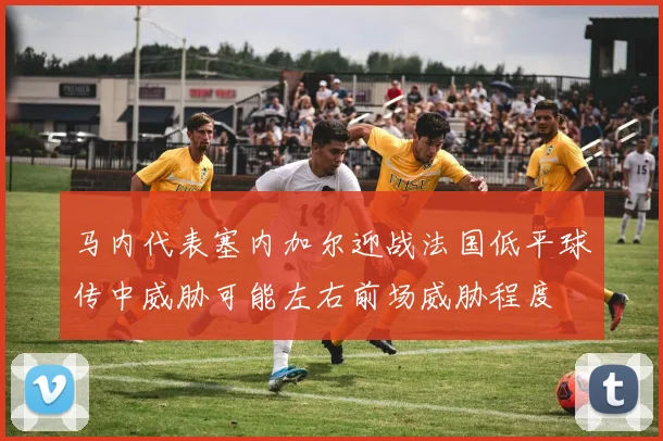 马内代表塞内加尔迎战法国低平球传中威胁可能左右前场威胁程度