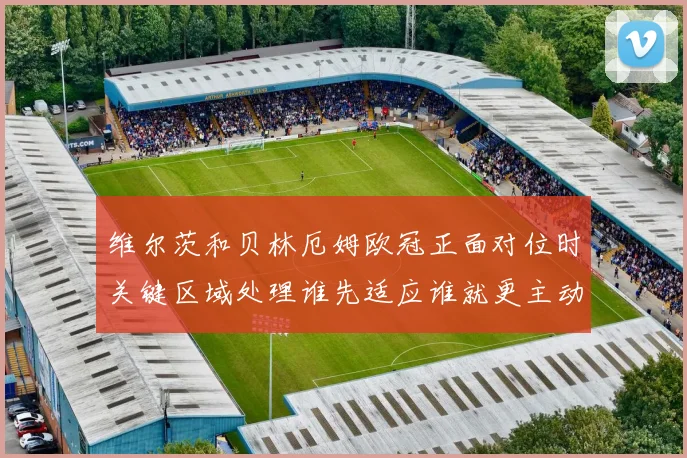 维尔茨和贝林厄姆欧冠正面对位时关键区域处理谁先适应谁就更主动