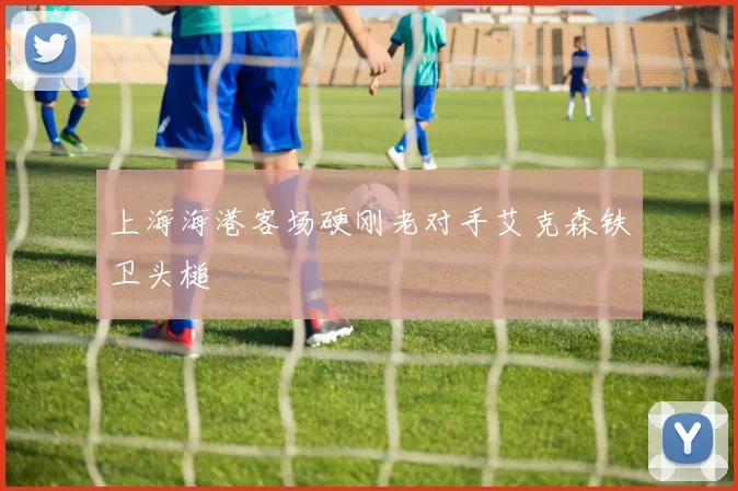 上海海港客场硬刚老对手艾克森铁卫头槌