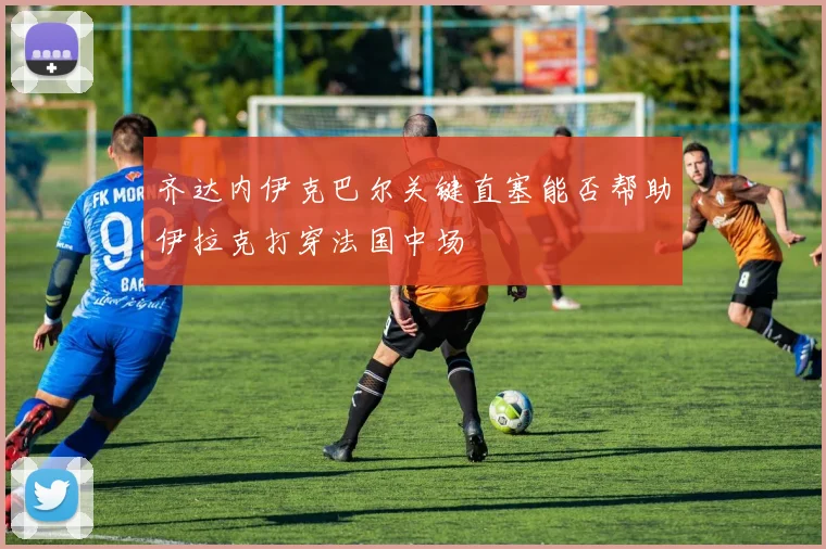 齐达内伊克巴尔关键直塞能否帮助伊拉克打穿法国中场