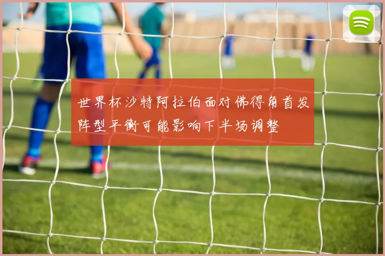 世界杯沙特阿拉伯面对佛得角首发阵型平衡可能影响下半场调整