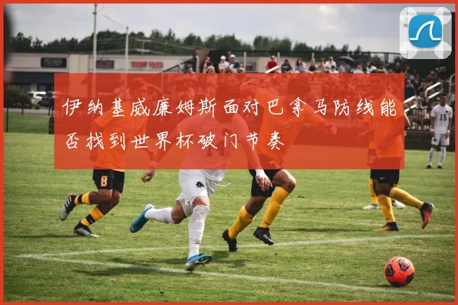伊纳基威廉姆斯面对巴拿马防线能否找到世界杯破门节奏