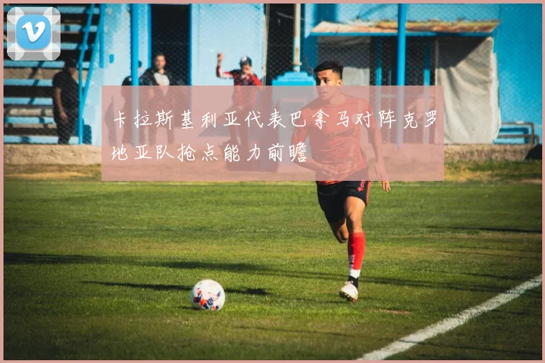 卡拉斯基利亚代表巴拿马对阵克罗地亚队抢点能力前瞻