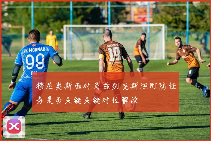 穆尼奥斯面对乌兹别克斯坦盯防任务是否关键关键对位解读