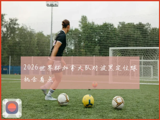 2026世界杯加拿大队对波黑定位球机会看点