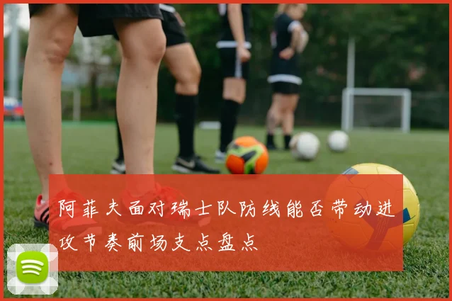 阿菲夫面对瑞士队防线能否带动进攻节奏前场支点盘点