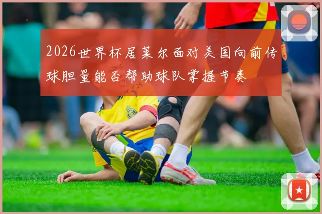 2026世界杯居莱尔面对美国向前传球胆量能否帮助球队掌握节奏