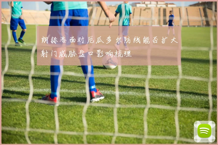 朗赫洛面对厄瓜多尔防线能否扩大射门威胁盘口影响梳理