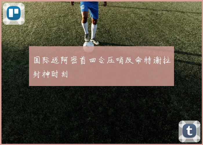 国际迈阿密首回合压哨改命特谢拉封神时刻