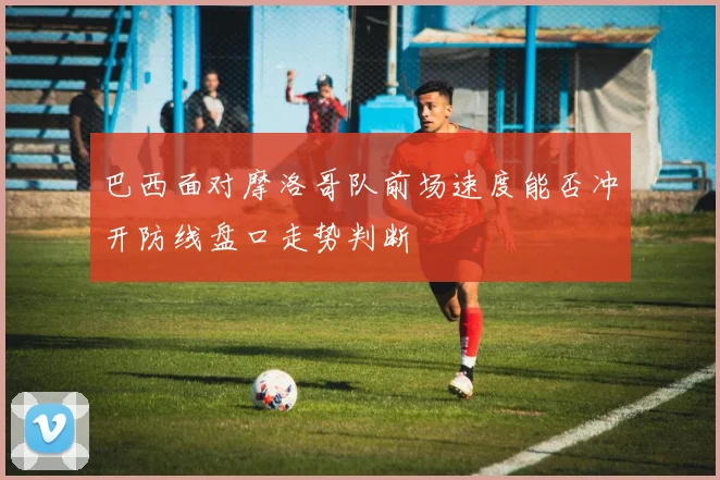 巴西面对摩洛哥队前场速度能否冲开防线盘口走势判断