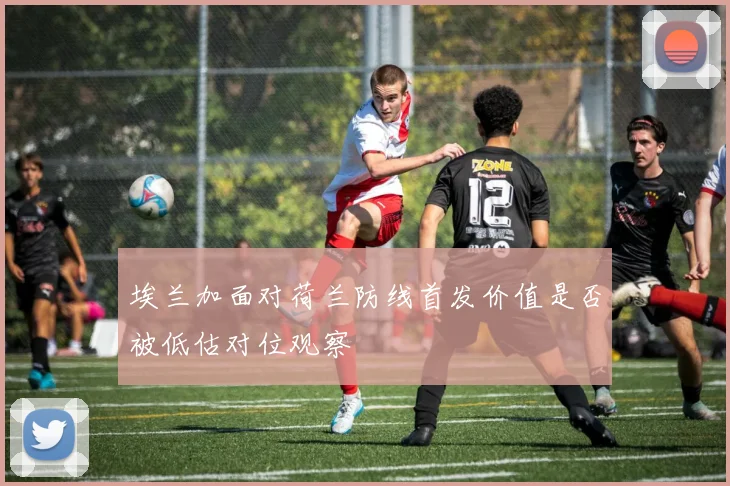 埃兰加面对荷兰防线首发价值是否被低估对位观察