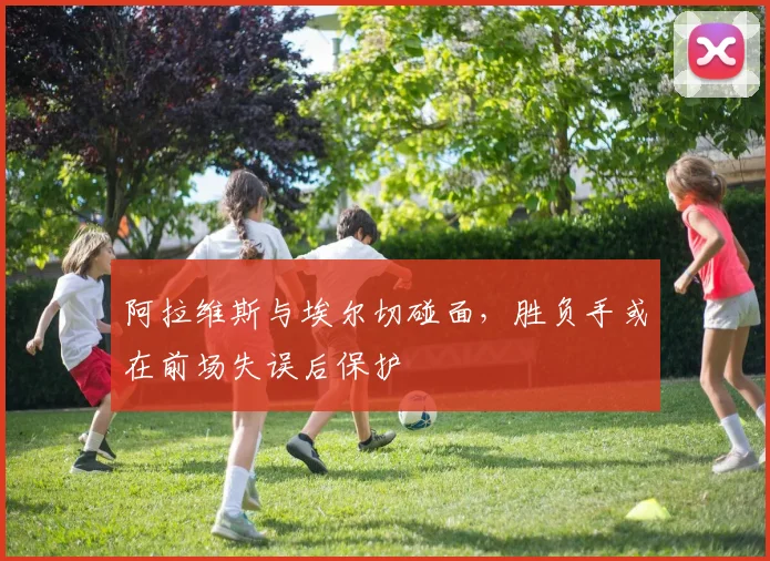 阿拉维斯与埃尔切碰面,胜负手或在前场失误后保护