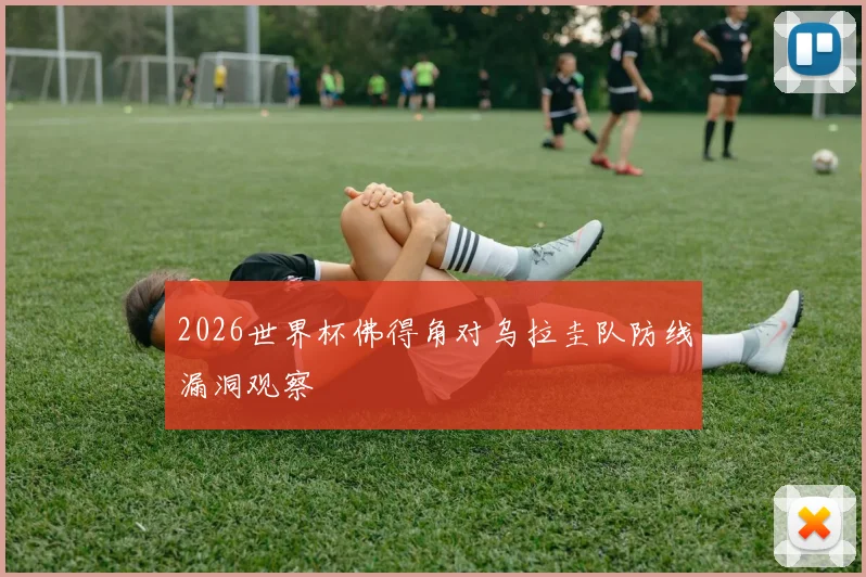 2026世界杯佛得角对乌拉圭队防线漏洞观察