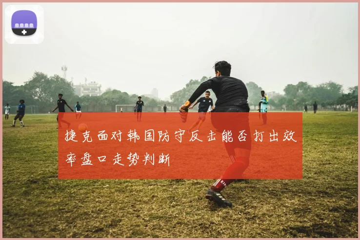 捷克面对韩国防守反击能否打出效率盘口走势判断