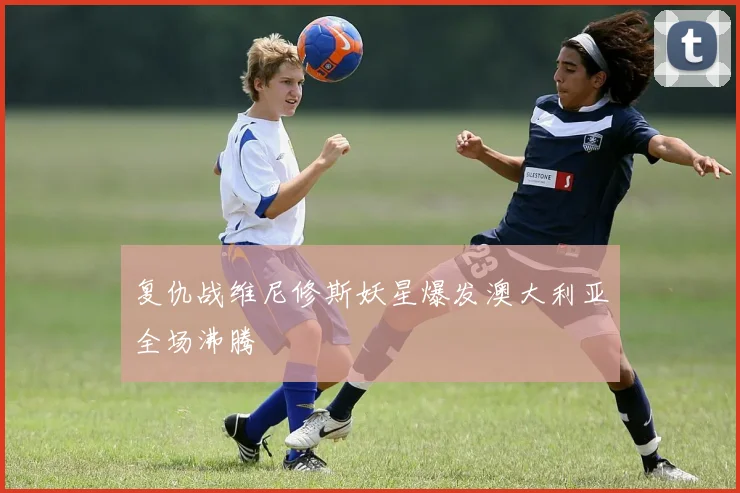 复仇战维尼修斯妖星爆发澳大利亚全场沸腾