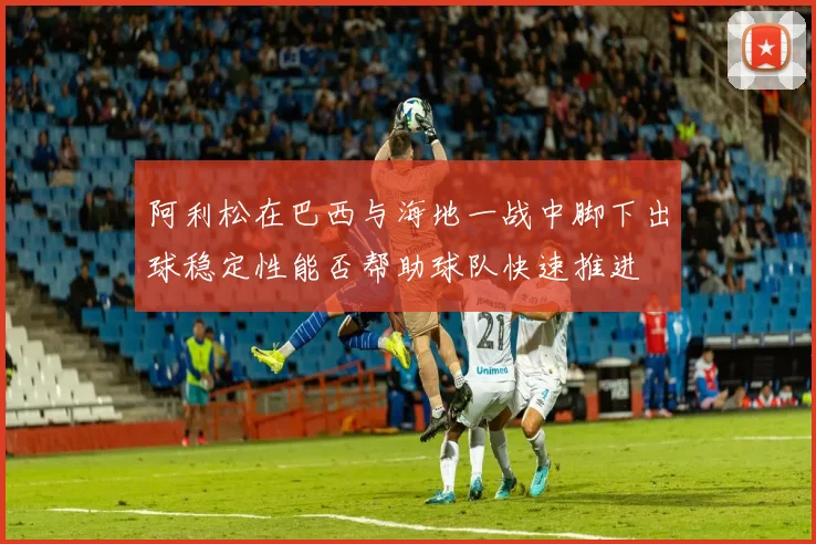 阿利松在巴西与海地一战中脚下出球稳定性能否帮助球队快速推进