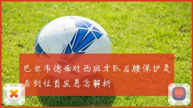 巴尔韦德面对西班牙队后腰保护是否到位首发悬念解析