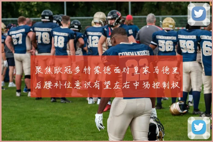 聚焦欧冠多特蒙德面对皇家马德里后腰补位意识有望左右中场控制权