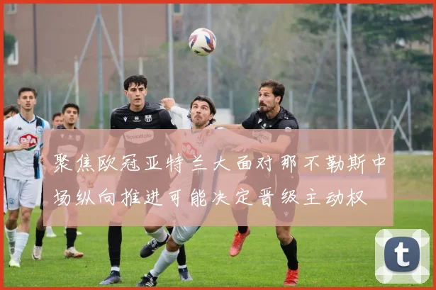 聚焦欧冠亚特兰大面对那不勒斯中场纵向推进可能决定晋级主动权